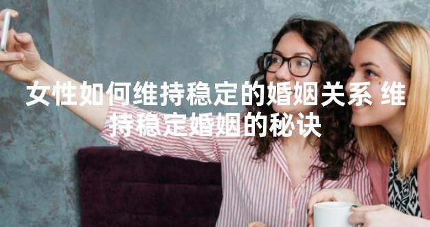 女性如何维持稳定的婚姻关系 维持稳定婚姻的秘诀